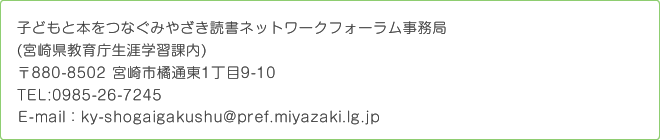 子どもと本をつなぐみやざき読書ネットワークフォーラム事務局(宮崎県教育庁生涯学習課内)〒880-8502 宮崎市橘通東1丁目9-10TEL:0985-26-7245